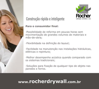 Construção rápida e inteligente
  Para o consumidor final:

  ·Possibilidade de reforma em poucas horas sem
  movimentação de grandes volumes de materiais e
  mão-de-obra;

  ·Flexibilidade na definição do layout;

  ·Facilidade na manutenção nas instalações hidráulicas,
  elétricas e repintura;

  ·Melhor desempenho acústico quando comparado com
  os sistemas tradicionais;

  ·Soluções para fixação de qualquer tipo de objeto nas
  paredes e forros.




www.rocherdrywall.com.br
 
