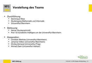 Vorstellung des Teams Durchführung:  Dominique Ritze Studiengang Mathematik und Informatik Universität Mannheim Betreuung: Heiner Stuckenschmidt Prof. für künstliche Intelligenz an der Universität Mannheim Kooperation: Christian Meilicke (Universität Mannheim) Johanna Völker (Universität Mannheim) Ondrej Zamazal ( Universität Prag ) Ahmad Zaeri ( Universität Isfahan ) 