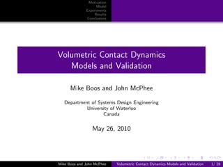 Motivation
                    Model
              Experiments
                  Results
              Conclusions




Volumetric Contact Dynamics
   Models and Validation

      Mike Boos and John McPhee

   Department of Systems Design Engineering
            University of Waterloo
                   Canada


                 May 26, 2010




Mike Boos and John McPhee   Volumetric Contact Dynamics Models and Validation   1/ 28
 