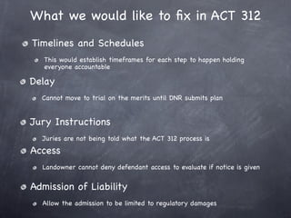 What we would like to ﬁx in ACT 312
Timelines and Schedules
   This would establish timeframes for each step to happen holding
   everyone accountable

Delay
  Cannot move to trial on the merits until DNR submits plan


Jury Instructions
  Juries are not being told what the ACT 312 process is
Access
  Landowner cannot deny defendant access to evaluate if notice is given


Admission of Liability
  Allow the admission to be limited to regulatory damages
 