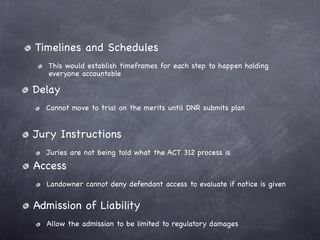 Timelines and Schedules
   This would establish timeframes for each step to happen holding
   everyone accountable

Delay
  Cannot move to trial on the merits until DNR submits plan


Jury Instructions
  Juries are not being told what the ACT 312 process is
Access
  Landowner cannot deny defendant access to evaluate if notice is given


Admission of Liability
  Allow the admission to be limited to regulatory damages
 