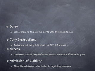 Delay
  Cannot move to trial on the merits until DNR submits plan


Jury Instructions
  Juries are not being told what the ACT 312 process is
Access
  Landowner cannot deny defendant access to evaluate if notice is given


Admission of Liability
  Allow the admission to be limited to regulatory damages
 
