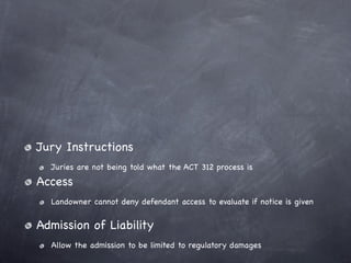 Jury Instructions
  Juries are not being told what the ACT 312 process is
Access
  Landowner cannot deny defendant access to evaluate if notice is given


Admission of Liability
  Allow the admission to be limited to regulatory damages
 