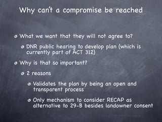 Why can’t a compromise be reached


What we want that they will not agree to?
  DNR public hearing to develop plan (which is
  currently part of ACT 312)
Why is that so important?
  2 reasons
    Validates the plan by being an open and
    transparent process
    Only mechanism to consider RECAP as
    alternative to 29-B besides landowner consent
 