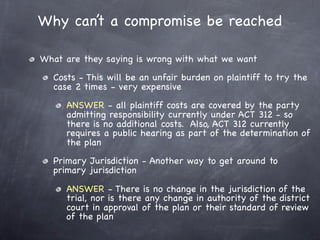 Why can’t a compromise be reached

What are they saying is wrong with what we want
  Costs - This will be an unfair burden on plaintiff to try the
  case 2 times - very expensive
     ANSWER - all plaintiff costs are covered by the party
     admitting responsibility currently under ACT 312 - so
     there is no additional costs. Also, ACT 312 currently
     requires a public hearing as part of the determination of
     the plan
  Primary Jurisdiction - Another way to get around to
  primary jurisdiction

     ANSWER - There is no change in the jurisdiction of the
     trial, nor is there any change in authority of the district
     court in approval of the plan or their standard of review
     of the plan
 