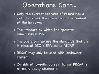 Operations Cont...
Only the current operator of record has a
right to access the site without the consent
of the landowner

The standard by which the operator
remediates is 29-B

The operator may use the standards that are
in place at DEQ / EPA called RECAP

RECAP may only be used with landowner
consent

Outside of lawsuits, consent to use RECAP is
normally easily attainable
 