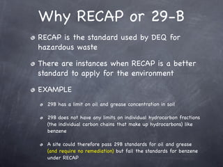 Why RECAP or 29-B
RECAP is the standard used by DEQ for
hazardous waste

There are instances when RECAP is a better
standard to apply for the environment

EXAMPLE
  29B has a limit on oil and grease concentration in soil

  29B does not have any limits on individual hydrocarbon fractions
  (the individual carbon chains that make up hydrocarbons) like
  benzene

  A site could therefore pass 29B standards for oil and grease
  (and require no remediation) but fail the standards for benzene
  under RECAP
 