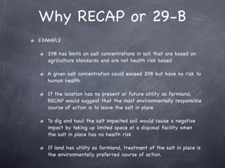 Why RECAP or 29-B
EXAMPLE

  29B has limits on salt concentrations in soil that are based on
  agriculture standards and are not health risk based

  A given salt concentration could exceed 29B but have no risk to
  human health

  If the location has no present or future utility as farmland,
  RECAP would suggest that the most environmentally responsible
  course of action is to leave the salt in place

  To dig and haul the salt impacted soil would cause a negative
  impact by taking up limited space at a disposal facility when
  the salt in place has no health risk

  If land has utility as farmland, treatment of the salt in place is
  the environmentally preferred course of action.
 