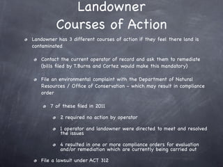Landowner
          Courses of Action
Landowner has 3 different courses of action if they feel there land is
contaminated

   Contact the current operator of record and ask them to remediate
   (bills ﬁled by T.Burns and Cortez would make this mandatory)

   File an environmental complaint with the Department of Natural
   Resources / Ofﬁce of Conservation - which may result in compliance
   order

       7 of these ﬁled in 2011

           2 required no action by operator

           1 operator and landowner were directed to meet and resolved
           the issues

           4 resulted in one or more compliance orders for evaluation
           and/or remediation which are currently being carried out

   File a lawsuit under ACT 312
 