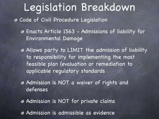 Legislation Breakdown
Code of Civil Procedure Legislation

  Enacts Article 1563 - Admissions of liability for
  Environmental Damage

  Allows party to LIMIT the admission of liability
  to responsibility for implementing the most
  feasible plan (evaluation or remediation to
  applicable regulatory standards

  Admission is NOT a waiver of rights and
  defenses

  Admission is NOT for private claims

  Admission is admissible as evidence
 