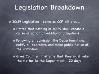 Legislation Breakdown
30:29 Legislation - same as CCP bill plus....

  States that nothing in 30:29 shall create a
  cause of action or additional obligations

  Following an admission the Department shall
  notify all operators and make public notice of
  the admission

  Gives Court a timeframe that they must refer
  the matter to the Department - 30 days
 