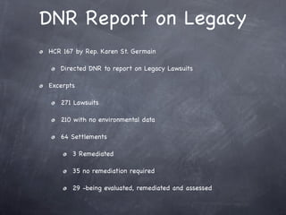 DNR Report on Legacy
HCR 167 by Rep. Karen St. Germain

   Directed DNR to report on Legacy Lawsuits

Excerpts

   271 Lawsuits

   210 with no environmental data

   64 Settlements

       3 Remediated

       35 no remediation required

       29 -being evaluated, remediated and assessed
 