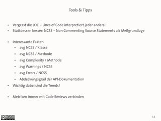 Tools & Tipps


●   Vergesst die LOC – Lines of Code interpretiert jeder anders!
●   Stattdessen besser: NCSS – Non Commenting Source Statements als Meßgrundlage

●   Interessante Fakten
     ●   avg NCSS / Klasse
     ●   avg NCSS / Methode
     ●   avg Complexity / Methode
     ●   avg Warnings / NCSS
     ●   avg Errors / NCSS
     ●   Abdeckungsgrad der API-Dokumentation
●   Wichtig dabei sind die Trends!

●   Metriken immer mit Code Reviews verbinden




                                                                                   15
 