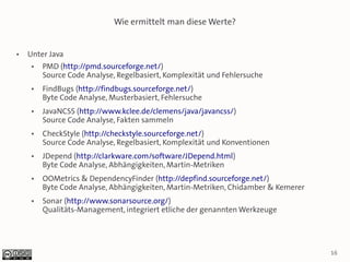 Wie ermittelt man diese Werte?


●   Unter Java
     ●   PMD (http://pmd.sourceforge.net/)
         Source Code Analyse, Regelbasiert, Komplexität und Fehlersuche
     ●   FindBugs (http://findbugs.sourceforge.net/)
         Byte Code Analyse, Musterbasiert, Fehlersuche
     ●   JavaNCSS (http://www.kclee.de/clemens/java/javancss/)
         Source Code Analyse, Fakten sammeln
     ●   CheckStyle (http://checkstyle.sourceforge.net/)
         Source Code Analyse, Regelbasiert, Komplexität und Konventionen
     ●   JDepend (http://clarkware.com/software/JDepend.html)
         Byte Code Analyse, Abhängigkeiten, Martin-Metriken
     ●   OOMetrics & DependencyFinder (http://depfind.sourceforge.net/)
         Byte Code Analyse, Abhängigkeiten, Martin-Metriken, Chidamber & Kemerer
     ●   Sonar (http://www.sonarsource.org/)
         Qualitäts-Management, integriert etliche der genannten Werkzeuge




                                                                                   16
 
