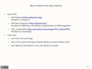 Wie ermittelt man diese Werte?


●   Unter PHP
     ●   PHP Depend (http://pdepend.org/)
         Pendant zu JDepend
     ●   PHP Mess Detector (http://phpmd.org/)
         Pendant zu PMD bzw. CheckStyle, haupsächlich an PMD angelehnt
     ●   PHP_CodeSniffer (http://pear.php.net/package/PHP_CodeSniffer)
         Pendant zu CheckStyle
●   Unter Perl
     ●   use strict; use warnings;
     ●   Perl::Critic (siehe Vortrag von Renée Bäcker aus dem letzten Jahr)
     ●   Perl::Metrics, Perl::Metrics::Lite, Perl::Metrics::Simple




                                                                              17
 