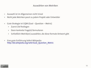 Auswählen von Metriken


●   Auswahl ist im Allgemeinen nicht trivial
●   Nicht jede Metriken passt zu jedem Projekt oder Entwickler

●   Gute Strategie ist GQM (Goal – Question – Metric)
     ●   Zuerst Ziel festlegen
     ●   Dann konkrete Frage(n) formulieren
     ●   Schließlich Metrik(en) auswählen, die diese formale Antwort gibt


●   Eine gute Einführung liefert Wikipedia:
    http://de.wikipedia.org/wiki/Goal_Question_Metric




                                                                            25
 