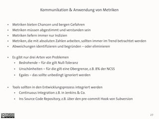 Kommunikation & Anwendung von Metriken


●   Metriken bieten Chancen und bergen Gefahren
●   Metriken müssen abgestimmt und verstanden sein
●   Metriken liefern immer nur Indizien
●   Metriken, die mit absoluten Zahlen arbeiten, sollten immer im Trend betrachtet werden
●   Abweichungen identifizieren und begründen – oder eliminieren

●   Es gibt nur drei Arten von Problemen
     ●   Bedrohende – für die gilt Null-Toleranz
     ●   Unschönheiten – für die gilt eine Obergrenze, z.B. 8% der NCSS
     ●   Egales – das sollte unbedingt ignoriert werden


●   Tools sollten in den Entwicklungsprozess integriert werden
     ●   Continuous Integration z.B. in Jenkins & Co.
     ●   Ins Source Code Repository, z.B. über den pre-commit Hook von Subversion



                                                                                            27
 