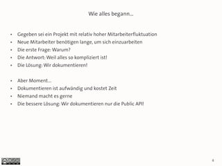 Wie alles begann...


●   Gegeben sei ein Projekt mit relativ hoher Mitarbeiterfluktuation
●   Neue Mitarbeiter benötigen lange, um sich einzuarbeiten
●   Die erste Frage: Warum?
●   Die Antwort: Weil alles so kompliziert ist!
●   Die Lösung: Wir dokumentieren!

●   Aber Moment...
●   Dokumentieren ist aufwändig und kostet Zeit
●   Niemand macht es gerne
●   Die bessere Lösung: Wir dokumentieren nur die Public API!




                                                                       4
 