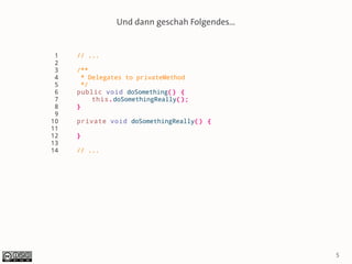 Und dann geschah Folgendes...


 1   // ...
 2
 3   /**
 4     * Delegates to privateMethod
 5     */
 6   public void doSomething() {
 7        this.doSomethingReally();
 8   }
 9
10   private void doSomethingReally() {
11
12   }
13
14   // ...




                                               5
 