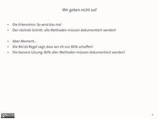 Wir geben nicht auf


●   Die Erkenntnis: So wird das nix!
●   Der nächste Schritt: alle Methoden müssen dokumentiert werden!

●   Aber Moment...
●   Die 80/20 Regel sagt, dass wir eh nur 80% schaffen!
●   Die bessere Lösung: 80% aller Methoden müssen dokumentiert werden!




                                                                         6
 