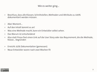 Wie es weiter ging...


●   Beschluss, dass alle Klassen, Schnittstellen, Methoden und Attribute zu 100%
    dokumentiert werden müssen.

●   Aber Moment...
●   Auf den Inhalt kommt es an!
●   Was eine Methode macht, kann ein Entwickler selbst sehen.
●   Das Warum ist entscheidend
●   Also statt Prosa-Text einen Link auf die User Story oder das Requirement, die die Methode,
    Klasse... begründen

●   Erreicht: 93% Dokumentation (gemessen)
●   Neue Entwickler waren nach zwei Wochen fit




                                                                                             9
 