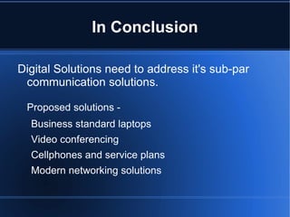In Conclusion

Digital Solutions need to address it's sub-par
 communication solutions.

 Proposed solutions -
  Business standard laptops
  Video conferencing
  Cellphones and service plans
  Modern networking solutions
 