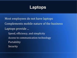 Laptops

Most employees do not have laptops
Complements mobile nature of the business
Laptops provide ...
  Speed, efficiency, and simplicity
  Access to communication technology
  Portability
  Security
 