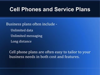 Cell Phones and Service Plans

Business plans often include -
  Unlimited data
  Unlimited messaging
  Long distance


 Cell phone plans are often easy to tailor to your
 business needs in both cost and features.
 