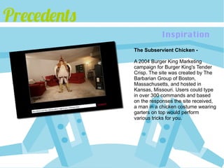Precedents
                        Inspiration
             The Subservient Chicken -

             A 2004 Burger King Marketing
             campaign for Burger King's Tender
             Crisp. The site was created by The
             Barbarian Group of Boston,
             Massachusetts, and hosted in
             Kansas, Missouri. Users could type
             in over 300 commands and based
             on the responses the site received,
             a man in a chicken costume wearing
             garters on top would perform
             various tricks for you.
 