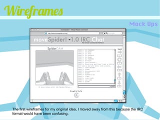 Wireframes
                                                                         Mock Ups




 The first wireframes for my original idea, I moved away from this because the IRC
 format would have been confusing.
 