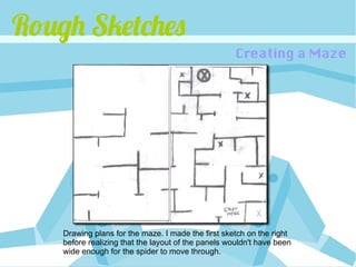 Rough Sketches
                                                     Creating a Maze




    Drawing plans for the maze. I made the first sketch on the right
    before realizing that the layout of the panels wouldn't have been
    wide enough for the spider to move through.
 