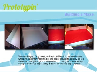 Prototypin'
                                                    Building a Maze




    Various Stages of my maze, as I was building it. I had used some
    wrapping paper for tracking, but the paper proved to actually be too
    smooth for the glitter glue I had planned on using for it. I ended up
    using some tissue paper to lay it down. The tissue paper helped.
 