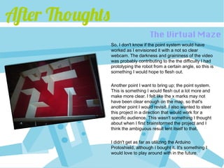 After Thoughts
                                     The Virtual Maze
                 So, I don't know if the point system would have
                 worked as I envisioned it with a not so clear
                 webcam. The darkness and graininess of the video
                 was probably contributing to the the difficulty I had
                 prototyping the robot from a certain angle, so this is
                 something I would hope to flesh out.


                 Another point I want to bring up; the point system.
                 This is something I would flesh out a lot more and
                 make more clear. I felt like the x marks may not
                 have been clear enough on the map, so that's
                 another point I would revisit. I also wanted to steer
                 this project in a direction that would work for a
                 specific audience. This wasn't something I thought
                 about when I first brainstormed the project and I
                 think the ambiguous result lent itself to that.

                 I didn't get as far as utilizing the Arduino
                 Protoshield, although I bought it. It's something I
                 would love to play around with in the future.
 
