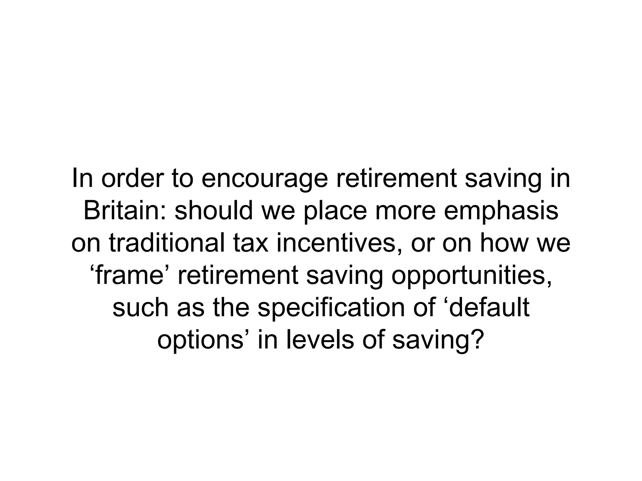 In order to encourage retirement saving in
 Britain: should we place more emphasis
on traditional tax incentives, or on how we
  ‘frame’ retirement saving opportunities,
     such as the specification of ‘default
        options’ in levels of saving?
 