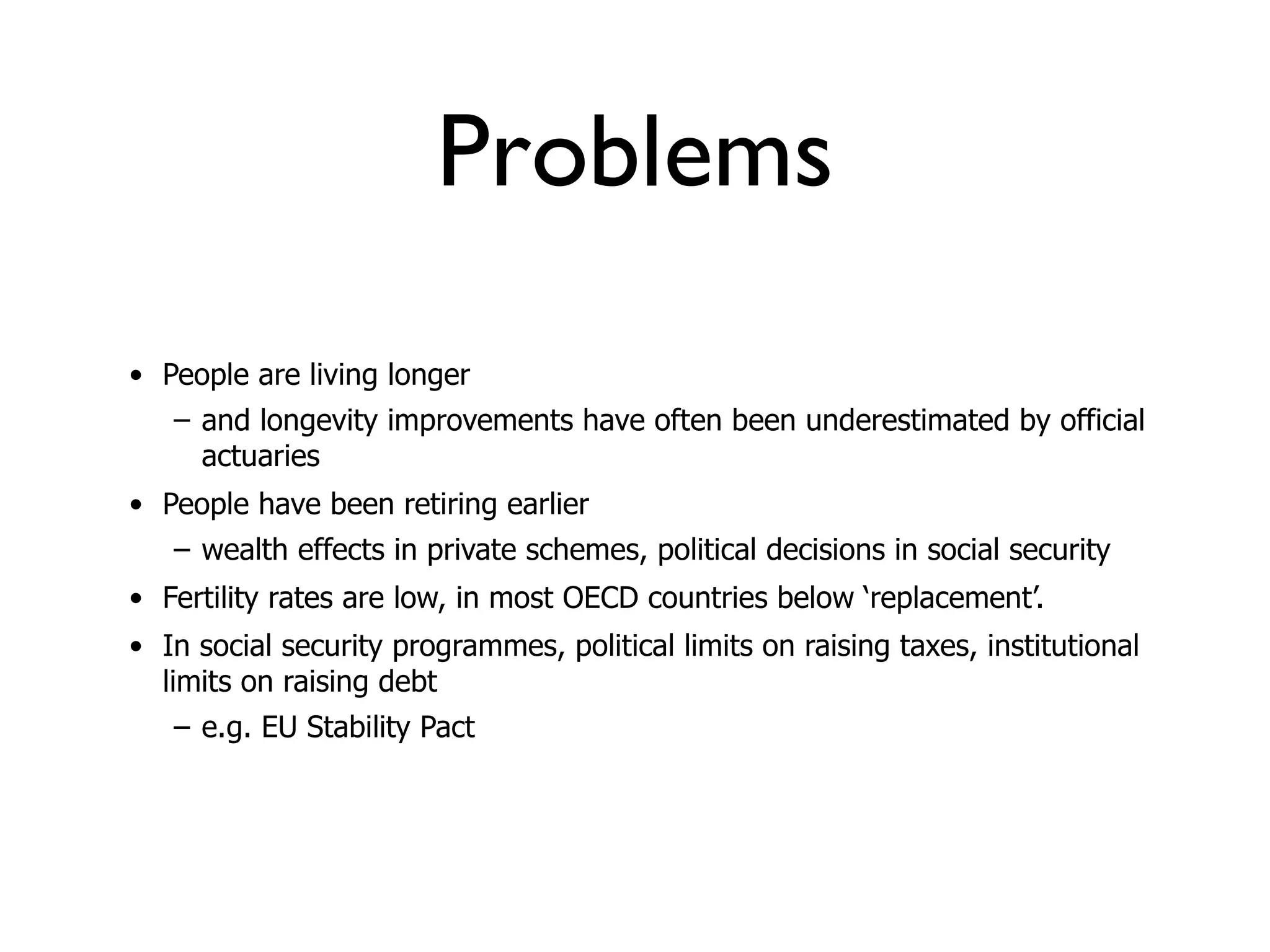 Problems
• People are living longer
   – and longevity improvements have often been underestimated by official
     actuaries
• People have been retiring earlier
   – wealth effects in private schemes, political decisions in social security
• Fertility rates are low, in most OECD countries below ‘replacement’.
• In social security programmes, political limits on raising taxes, institutional
  limits on raising debt
   – e.g. EU Stability Pact
 