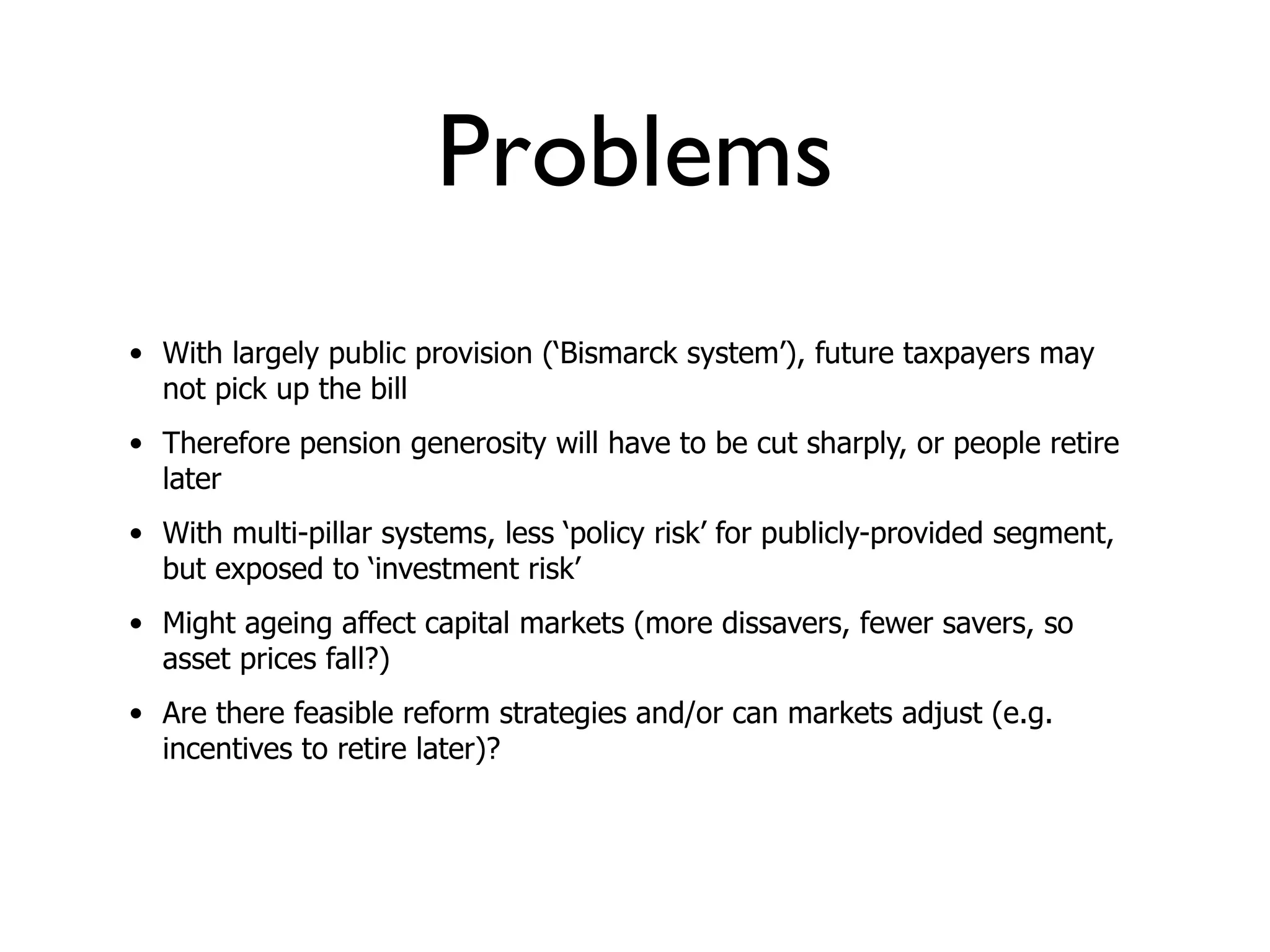 Problems
• With largely public provision (‘Bismarck system’), future taxpayers may
  not pick up the bill
• Therefore pension generosity will have to be cut sharply, or people retire
  later
• With multi-pillar systems, less ‘policy risk’ for publicly-provided segment,
  but exposed to ‘investment risk’
• Might ageing affect capital markets (more dissavers, fewer savers, so
  asset prices fall?)
• Are there feasible reform strategies and/or can markets adjust (e.g.
  incentives to retire later)?
 