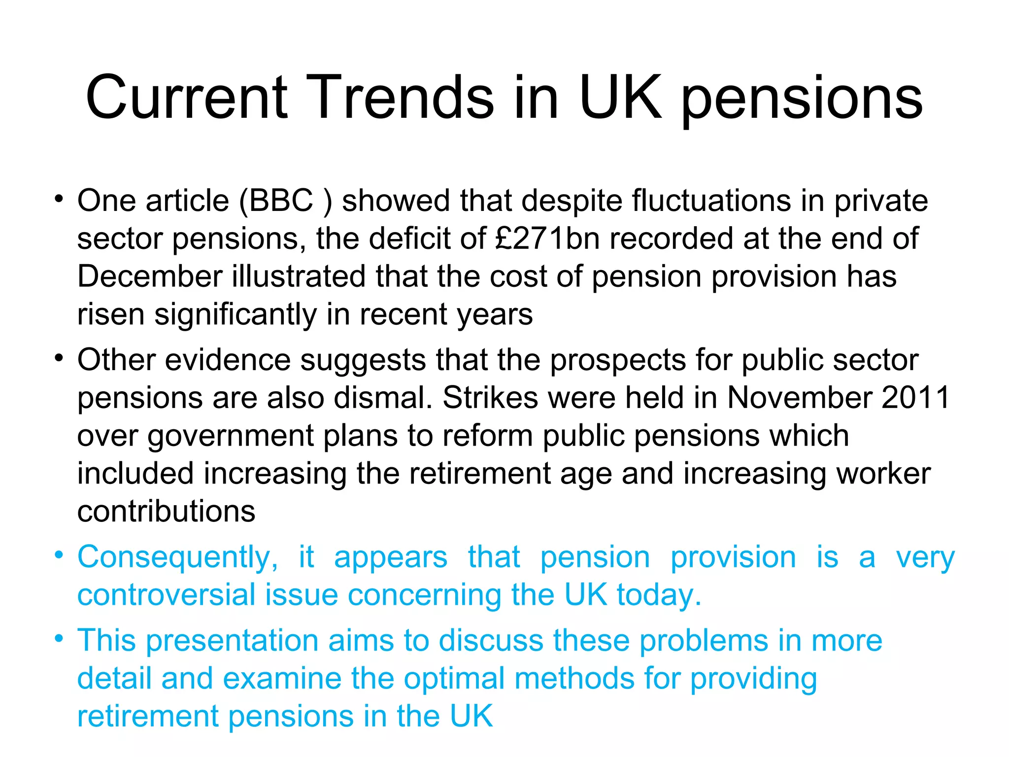 Current Trends in UK pensions
• One article (BBC ) showed that despite fluctuations in private
  sector pensions, the deficit of £271bn recorded at the end of
  December illustrated that the cost of pension provision has
  risen significantly in recent years
• Other evidence suggests that the prospects for public sector
  pensions are also dismal. Strikes were held in November 2011
  over government plans to reform public pensions which
  included increasing the retirement age and increasing worker
  contributions
• Consequently, it appears that pension provision is a very
  controversial issue concerning the UK today.
• This presentation aims to discuss these problems in more
  detail and examine the optimal methods for providing
  retirement pensions in the UK
 