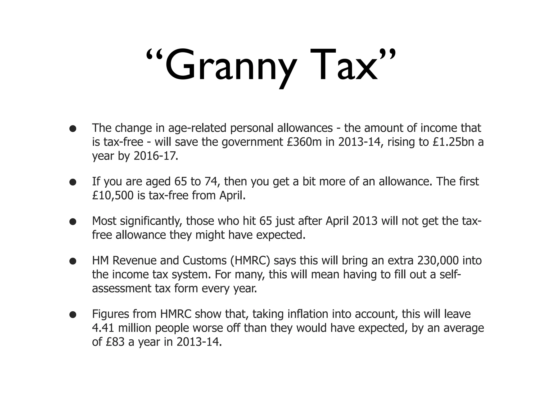 “Granny Tax”
•   The change in age-related personal allowances - the amount of income that
    is tax-free - will save the government £360m in 2013-14, rising to £1.25bn a
    year by 2016-17.

•   If you are aged 65 to 74, then you get a bit more of an allowance. The first
    £10,500 is tax-free from April.

•   Most significantly, those who hit 65 just after April 2013 will not get the tax-
    free allowance they might have expected.

•   HM Revenue and Customs (HMRC) says this will bring an extra 230,000 into
    the income tax system. For many, this will mean having to fill out a self-
    assessment tax form every year.

•   Figures from HMRC show that, taking inflation into account, this will leave
    4.41 million people worse off than they would have expected, by an average
    of £83 a year in 2013-14.
 