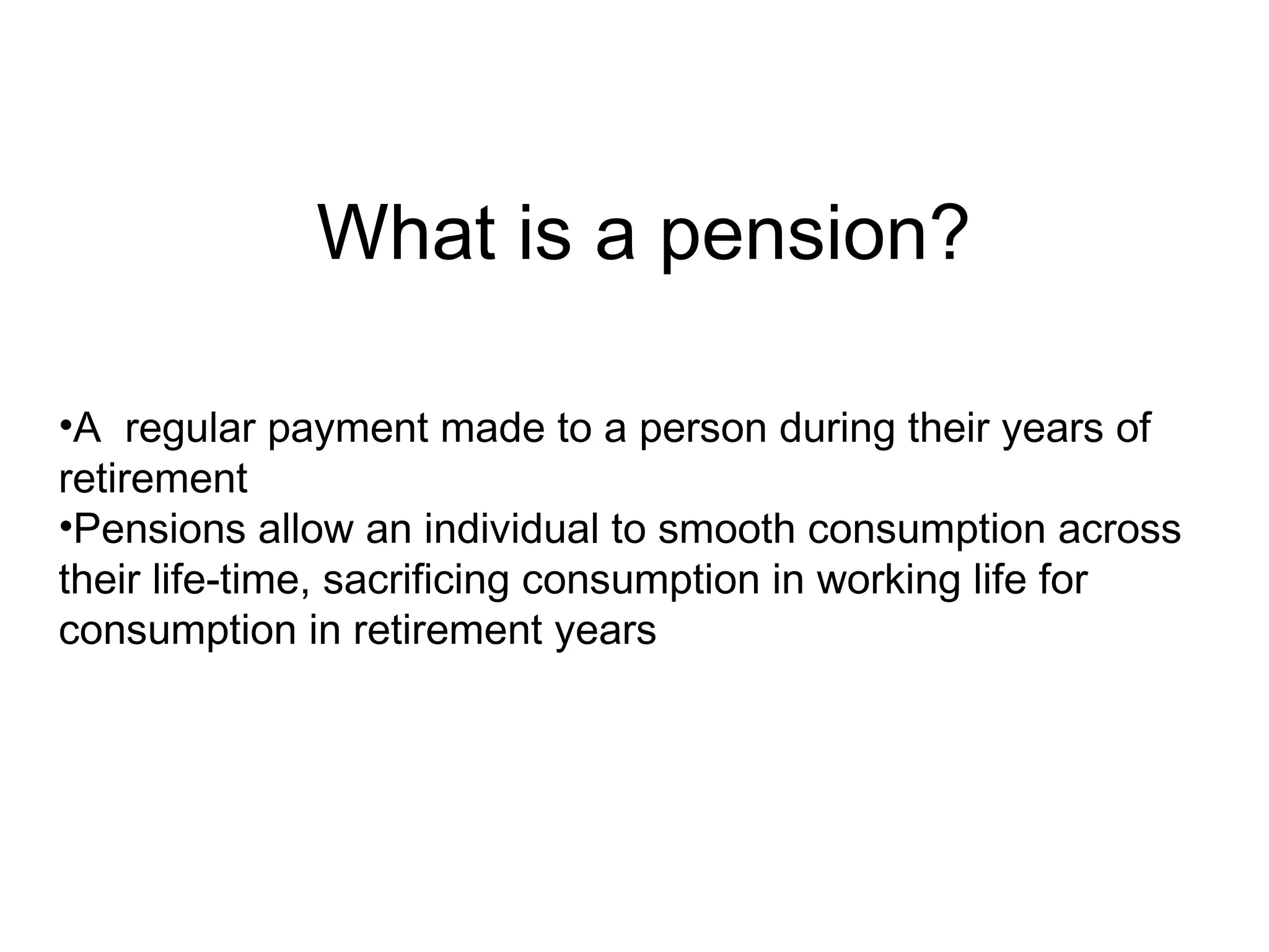 What is a pension?

•A regular payment made to a person during their years of
retirement
•Pensions allow an individual to smooth consumption across
their life-time, sacrificing consumption in working life for
consumption in retirement years
 