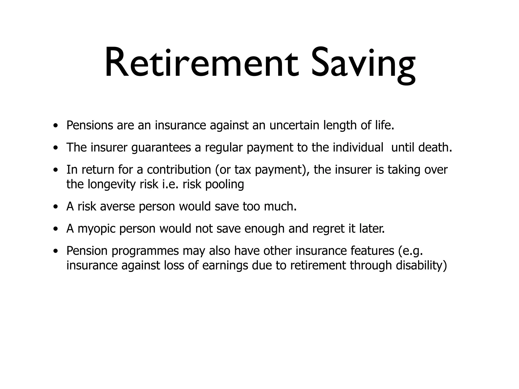 Retirement Saving
• Pensions are an insurance against an uncertain length of life.
• The insurer guarantees a regular payment to the individual until death.
• In return for a contribution (or tax payment), the insurer is taking over
  the longevity risk i.e. risk pooling
• A risk averse person would save too much.
• A myopic person would not save enough and regret it later.
• Pension programmes may also have other insurance features (e.g.
  insurance against loss of earnings due to retirement through disability)
 
