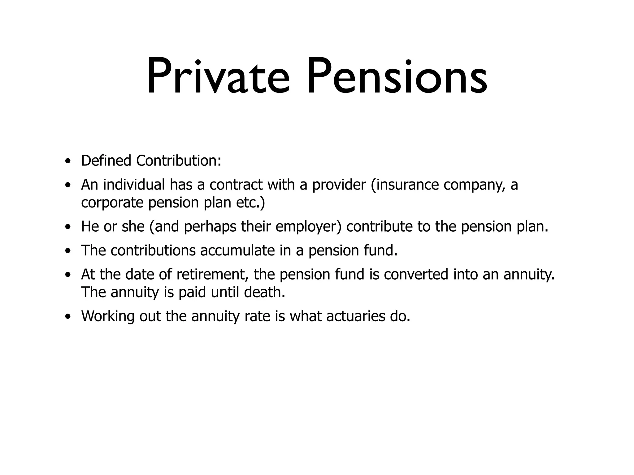 Private Pensions
• Defined Contribution:
• An individual has a contract with a provider (insurance company, a
  corporate pension plan etc.)
• He or she (and perhaps their employer) contribute to the pension plan.
• The contributions accumulate in a pension fund.
• At the date of retirement, the pension fund is converted into an annuity.
  The annuity is paid until death.
• Working out the annuity rate is what actuaries do.
 