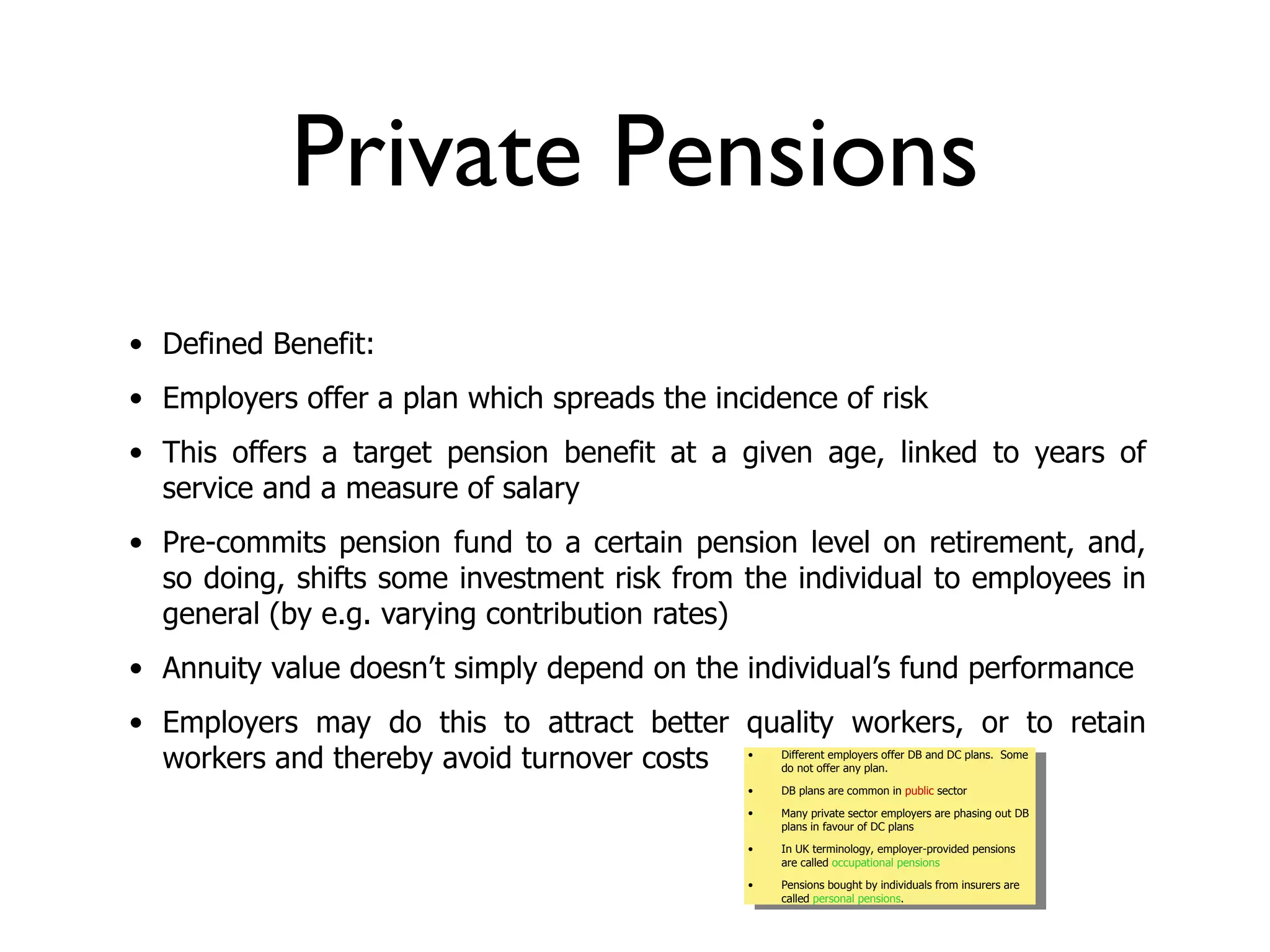 Private Pensions
• Defined Benefit:
• Employers offer a plan which spreads the incidence of risk
• This offers a target pension benefit at a given age, linked to years of
  service and a measure of salary
• Pre-commits pension fund to a certain pension level on retirement, and,
  so doing, shifts some investment risk from the individual to employees in
  general (by e.g. varying contribution rates)
• Annuity value doesn’t simply depend on the individual’s fund performance
• Employers may do this to attract better quality workers, or to retain
  workers and thereby avoid turnover costs    •   Different employers offer DB and DC plans. Some
                                                  do not offer any plan.

                                              •   DB plans are common in public sector

                                              •   Many private sector employers are phasing out DB
                                                  plans in favour of DC plans

                                              •   In UK terminology, employer-provided pensions
                                                  are called occupational pensions

                                              •   Pensions bought by individuals from insurers are
                                                  called personal pensions.
 