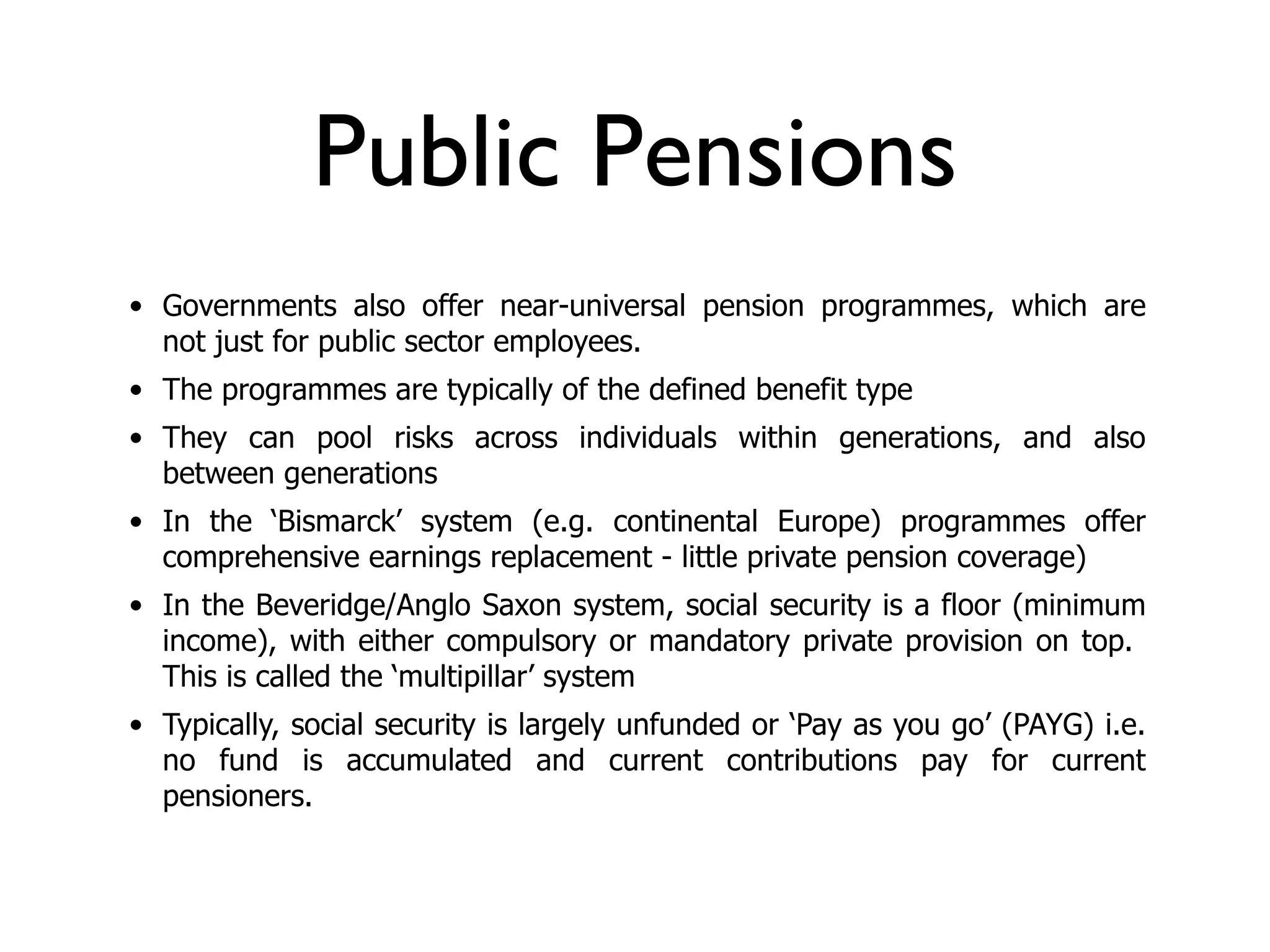Public Pensions
• Governments also offer near-universal pension programmes, which are
  not just for public sector employees.
• The programmes are typically of the defined benefit type
• They can pool risks across individuals within generations, and also
  between generations
• In the ‘Bismarck’ system (e.g. continental Europe) programmes offer
  comprehensive earnings replacement - little private pension coverage)
• In the Beveridge/Anglo Saxon system, social security is a floor (minimum
  income), with either compulsory or mandatory private provision on top.
  This is called the ‘multipillar’ system
• Typically, social security is largely unfunded or ‘Pay as you go’ (PAYG) i.e.
  no fund is accumulated and current contributions pay for current
  pensioners.
 