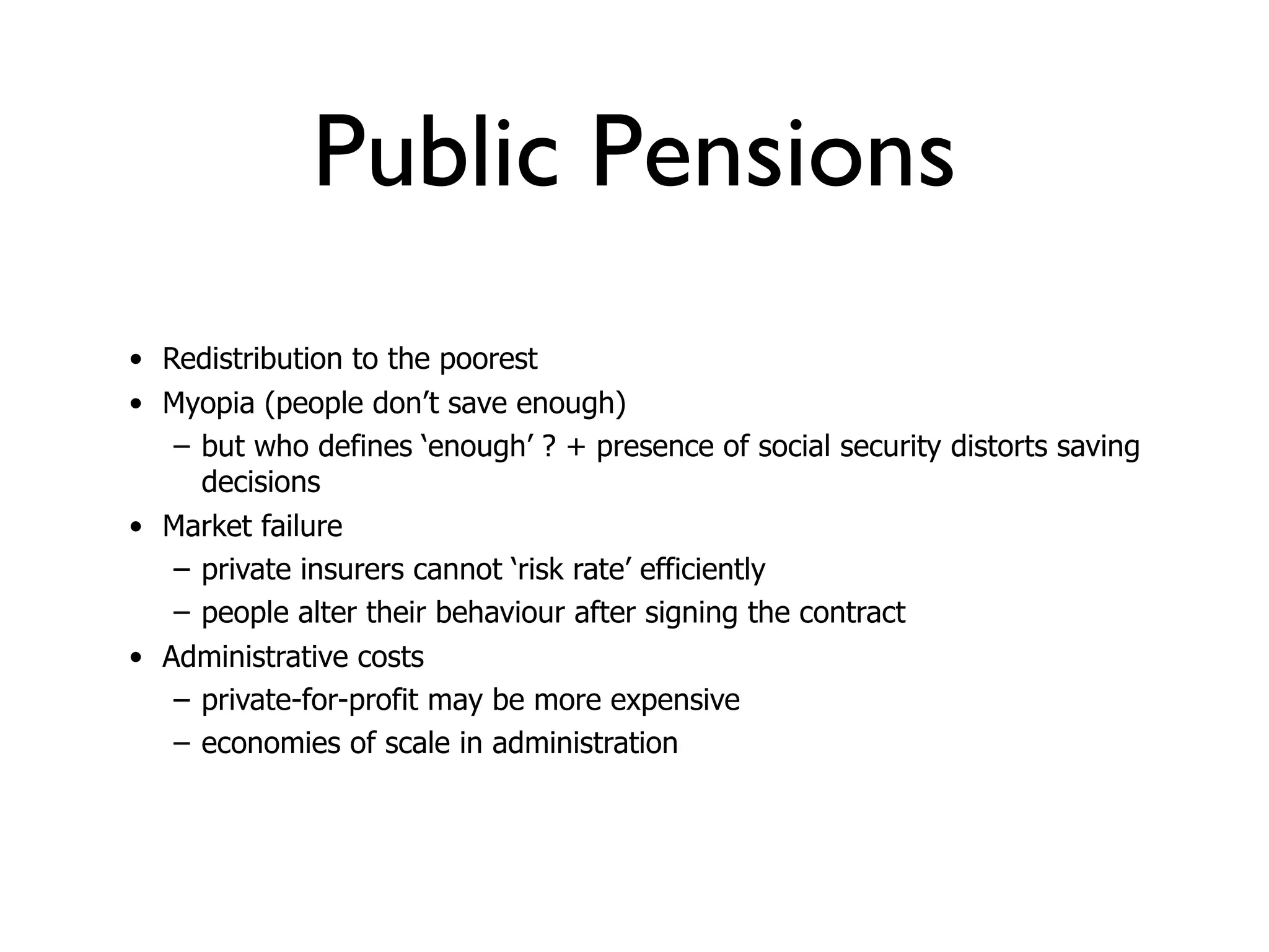 Public Pensions
• Redistribution to the poorest
• Myopia (people don’t save enough)
   – but who defines ‘enough’ ? + presence of social security distorts saving
     decisions
• Market failure
   – private insurers cannot ‘risk rate’ efficiently
   – people alter their behaviour after signing the contract
• Administrative costs
   – private-for-profit may be more expensive
   – economies of scale in administration
 