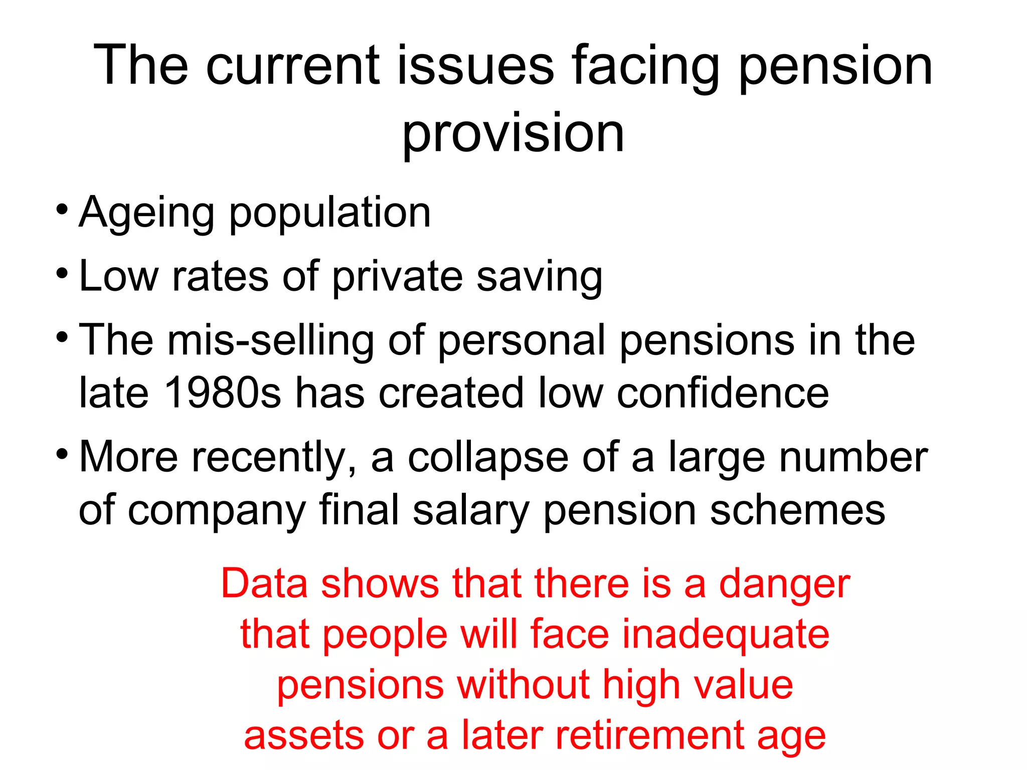 The current issues facing pension
             provision
• Ageing population
• Low rates of private saving
• The mis-selling of personal pensions in the
  late 1980s has created low confidence
• More recently, a collapse of a large number
  of company final salary pension schemes
        Data shows that there is a danger
         that people will face inadequate
           pensions without high value
         assets or a later retirement age
 