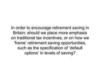 In order to encourage retirement saving in
 Britain: should we place more emphasis
on traditional tax incentives, or on how we
  ‘frame’ retirement saving opportunities,
     such as the specification of ‘default
        options’ in levels of saving?
 