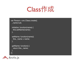 Class作成
var Person = arc.Class.create({
  _name:null,
 
  initialize: function(name) {
    this.setName(name);
  },
 
  setName: function(name){
    this._name = name;
  },
 
  getName: function() {
    return this._name;
  }
});
 