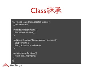 Class継承
var Friend = arc.Class.create(Person, {
  _nickname:null,
 
  initialize:function(name) {
    this.setName(name);
  },
 
  setName: function($super, name, nickname){
    $super(name);
    this._nickname = nickname;
  },
 
  getNickName:function(){
    return this._nickname;
  }
});
 