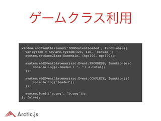 ゲームクラス利用
window.addEventListener('DOMContentLoaded', function(e){
  var system = new arc.System(320, 416, 'canvas');
  system.setGameClass(GameMain, {hp:100, mp:100});
 
  system.addEventListener(arc.Event.PROGRESS, function(e){
      console.log(e.loaded + ", " + e.total);
  });
 
  system.addEventListener(arc.Event.COMPLETE, function(){
      console.log('loaded');
  });

  system.load(['a.png', 'b.png']);
}, false);
 