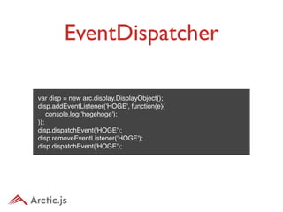 EventDispatcher
•   例


    var disp = new arc.display.DisplayObject();
    disp.addEventListener('HOGE', function(e){
        console.log('hogehoge');
    });
    disp.dispatchEvent('HOGE');
    disp.removeEventListener('HOGE');
    disp.dispatchEvent('HOGE');
 